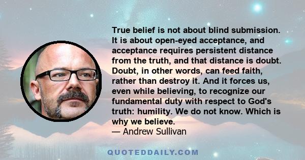 True belief is not about blind submission. It is about open-eyed acceptance, and acceptance requires persistent distance from the truth, and that distance is doubt. Doubt, in other words, can feed faith, rather than