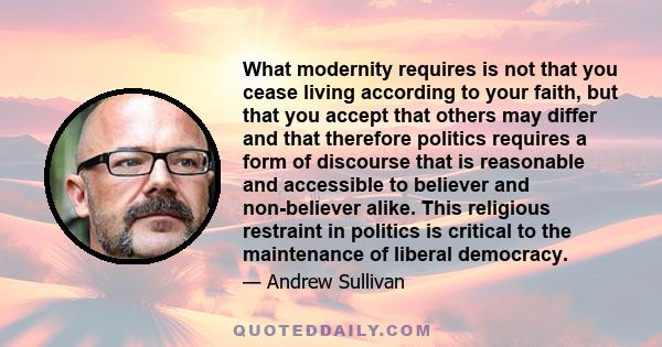 What modernity requires is not that you cease living according to your faith, but that you accept that others may differ and that therefore politics requires a form of discourse that is reasonable and accessible to