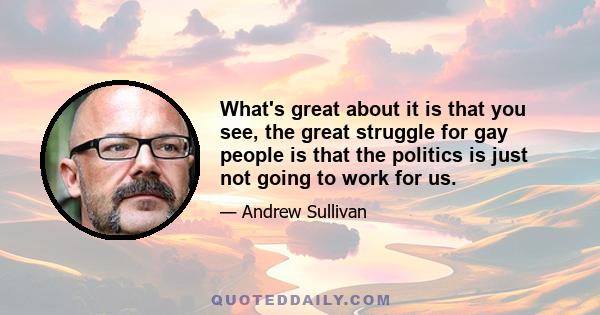 What's great about it is that you see, the great struggle for gay people is that the politics is just not going to work for us.