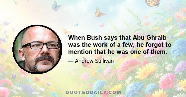 When Bush says that Abu Ghraib was the work of a few, he forgot to mention that he was one of them.