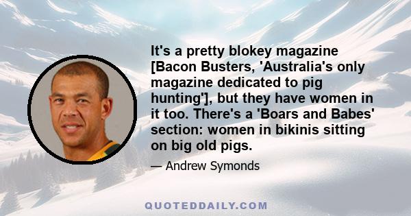 It's a pretty blokey magazine [Bacon Busters, 'Australia's only magazine dedicated to pig hunting'], but they have women in it too. There's a 'Boars and Babes' section: women in bikinis sitting on big old pigs.