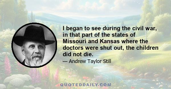 I began to see during the civil war, in that part of the states of Missouri and Kansas where the doctors were shut out, the children did not die.