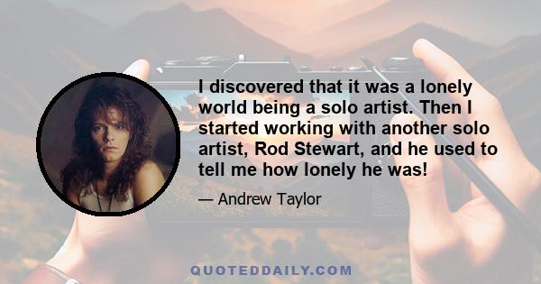 I discovered that it was a lonely world being a solo artist. Then I started working with another solo artist, Rod Stewart, and he used to tell me how lonely he was!