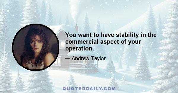 You want to have stability in the commercial aspect of your operation.