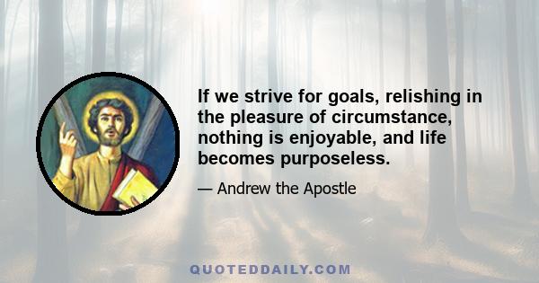 If we strive for goals, relishing in the pleasure of circumstance, nothing is enjoyable, and life becomes purposeless.