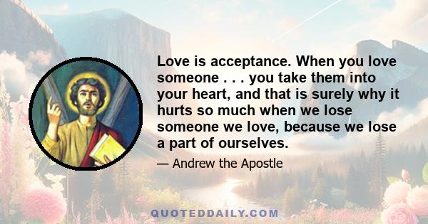 Love is acceptance. When you love someone . . . you take them into your heart, and that is surely why it hurts so much when we lose someone we love, because we lose a part of ourselves.