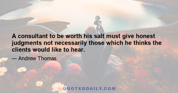 A consultant to be worth his salt must give honest judgments not necessarily those which he thinks the clients would like to hear.