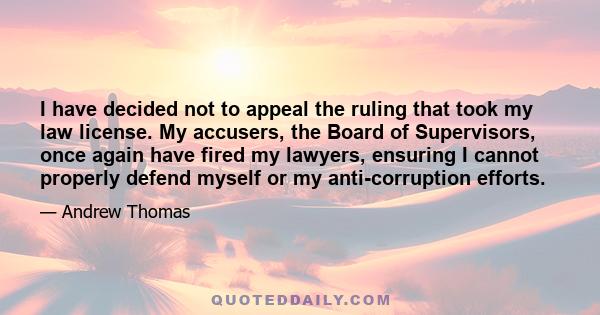 I have decided not to appeal the ruling that took my law license. My accusers, the Board of Supervisors, once again have fired my lawyers, ensuring I cannot properly defend myself or my anti-corruption efforts.