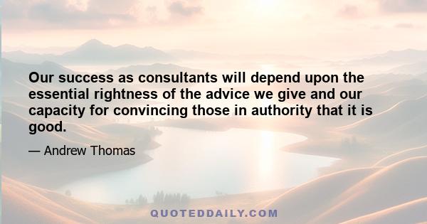 Our success as consultants will depend upon the essential rightness of the advice we give and our capacity for convincing those in authority that it is good.