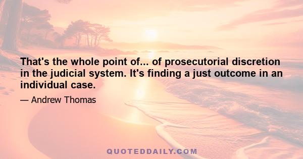 That's the whole point of... of prosecutorial discretion in the judicial system. It's finding a just outcome in an individual case.