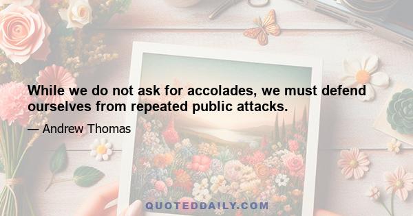 While we do not ask for accolades, we must defend ourselves from repeated public attacks.