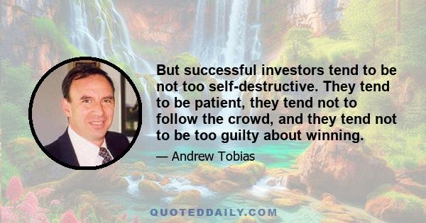 But successful investors tend to be not too self-destructive. They tend to be patient, they tend not to follow the crowd, and they tend not to be too guilty about winning.