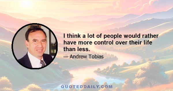 I think a lot of people would rather have more control over their life than less.