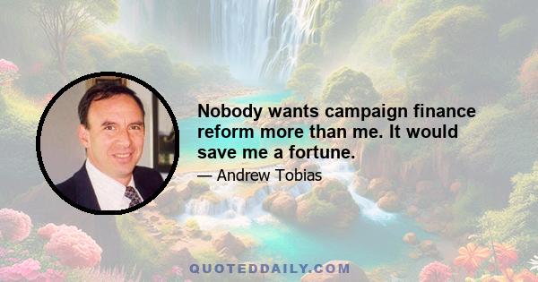 Nobody wants campaign finance reform more than me. It would save me a fortune.