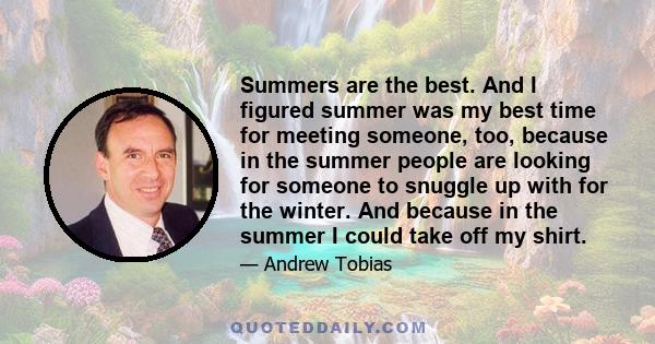 Summers are the best. And I figured summer was my best time for meeting someone, too, because in the summer people are looking for someone to snuggle up with for the winter. And because in the summer I could take off my 