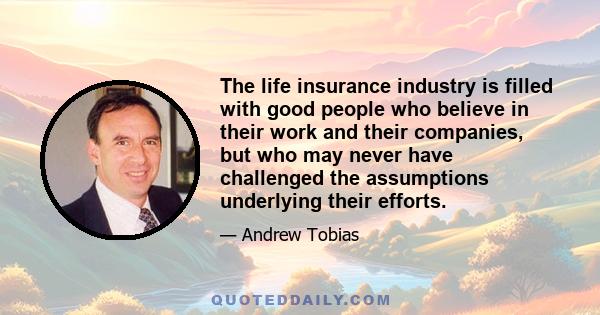 The life insurance industry is filled with good people who believe in their work and their companies, but who may never have challenged the assumptions underlying their efforts.