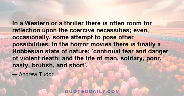 In a Western or a thriller there is often room for reflection upon the coercive necessities; even, occasionally, some attempt to pose other possibilities. In the horror movies there is finally a Hobbesian state of