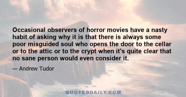 Occasional observers of horror movies have a nasty habit of asking why it is that there is always some poor misguided soul who opens the door to the cellar or to the attic or to the crypt when it's quite clear that no