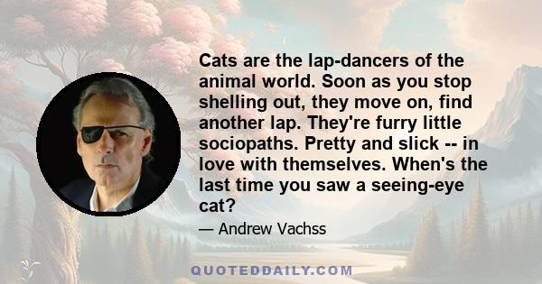 Cats are the lap-dancers of the animal world. Soon as you stop shelling out, they move on, find another lap. They're furry little sociopaths. Pretty and slick -- in love with themselves. When's the last time you saw a