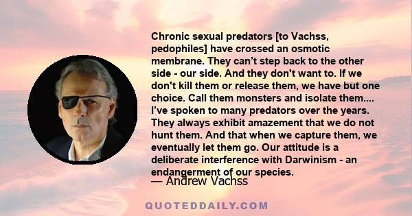 Chronic sexual predators [to Vachss, pedophiles] have crossed an osmotic membrane. They can’t step back to the other side - our side. And they don't want to. If we don't kill them or release them, we have but one