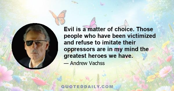 Evil is a matter of choice. Those people who have been victimized and refuse to imitate their oppressors are in my mind the greatest heroes we have.