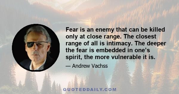 Fear is an enemy that can be killed only at close range. The closest range of all is intimacy. The deeper the fear is embedded in one’s spirit, the more vulnerable it is.