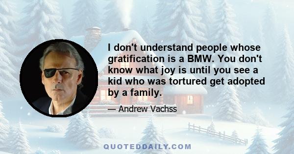 I don't understand people whose gratification is a BMW. You don't know what joy is until you see a kid who was tortured get adopted by a family.