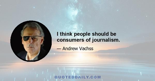 I think people should be consumers of journalism.