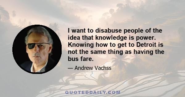 I want to disabuse people of the idea that knowledge is power. Knowing how to get to Detroit is not the same thing as having the bus fare.