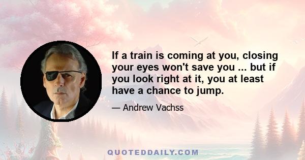 If a train is coming at you, closing your eyes won't save you ... but if you look right at it, you at least have a chance to jump.