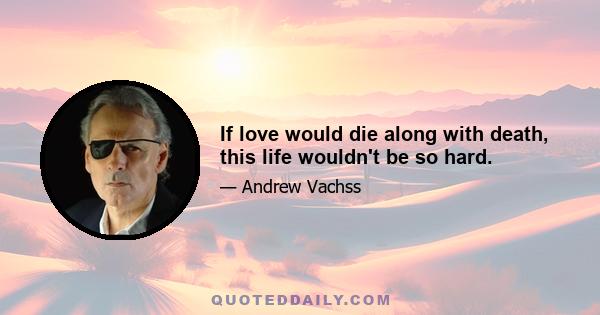 If love would die along with death, this life wouldn't be so hard.