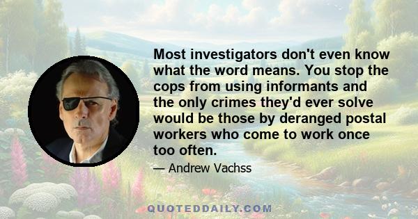 Most investigators don't even know what the word means. You stop the cops from using informants and the only crimes they'd ever solve would be those by deranged postal workers who come to work once too often.