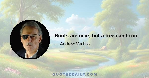 Roots are nice, but a tree can’t run.