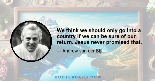 We think we should only go into a country if we can be sure of our return. Jesus never promised that.