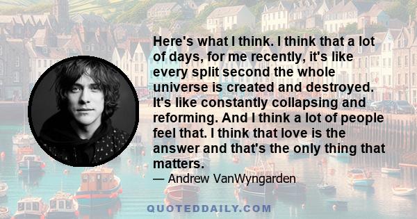 Here's what I think. I think that a lot of days, for me recently, it's like every split second the whole universe is created and destroyed. It's like constantly collapsing and reforming. And I think a lot of people feel 