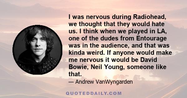 I was nervous during Radiohead, we thought that they would hate us. I think when we played in LA, one of the dudes from Entourage was in the audience, and that was kinda weird. If anyone would make me nervous it would