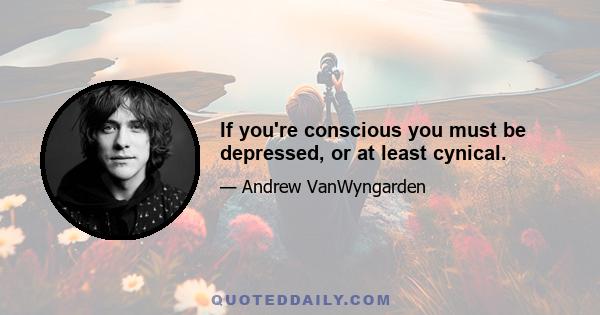 If you're conscious you must be depressed, or at least cynical.