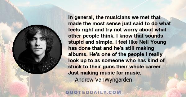 In general, the musicians we met that made the most sense just said to do what feels right and try not worry about what other people think. I know that sounds stupid and simple. I feel like Neil Young has done that and