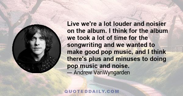 Live we're a lot louder and noisier on the album. I think for the album we took a lot of time for the songwriting and we wanted to make good pop music, and I think there's plus and minuses to doing pop music and noise.