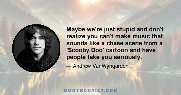 Maybe we're just stupid and don't realize you can't make music that sounds like a chase scene from a 'Scooby Doo' cartoon and have people take you seriously.