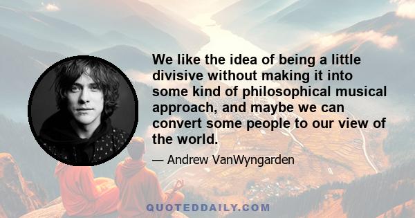 We like the idea of being a little divisive without making it into some kind of philosophical musical approach, and maybe we can convert some people to our view of the world.