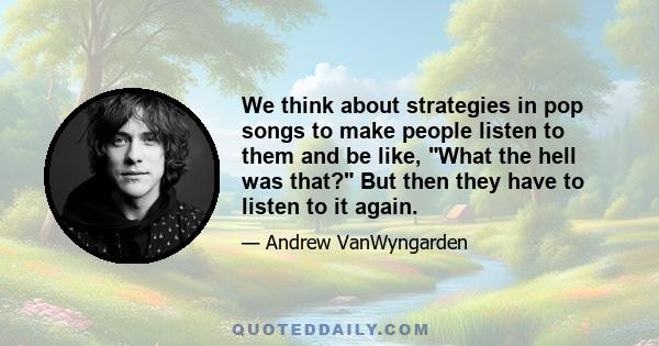 We think about strategies in pop songs to make people listen to them and be like, What the hell was that? But then they have to listen to it again.