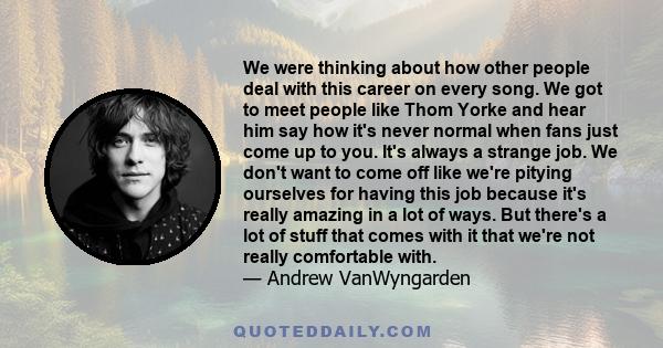 We were thinking about how other people deal with this career on every song. We got to meet people like Thom Yorke and hear him say how it's never normal when fans just come up to you. It's always a strange job. We