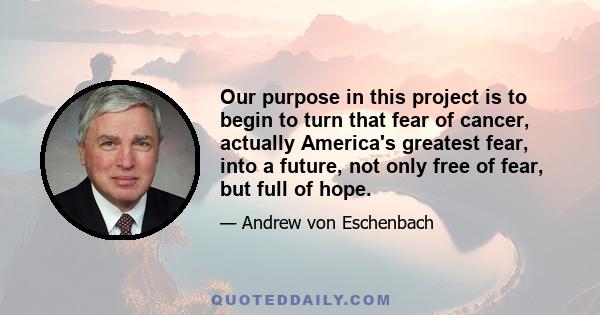 Our purpose in this project is to begin to turn that fear of cancer, actually America's greatest fear, into a future, not only free of fear, but full of hope.