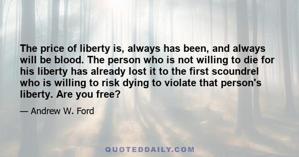 The price of liberty is, always has been, and always will be blood. The person who is not willing to die for his liberty has already lost it to the first scoundrel who is willing to risk dying to violate that person's