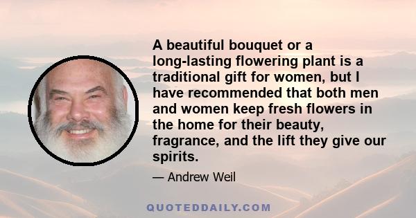 A beautiful bouquet or a long-lasting flowering plant is a traditional gift for women, but I have recommended that both men and women keep fresh flowers in the home for their beauty, fragrance, and the lift they give