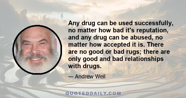 Any drug can be used successfully, no matter how bad it's reputation, and any drug can be abused, no matter how accepted it is. There are no good or bad rugs; there are only good and bad relationships with drugs.