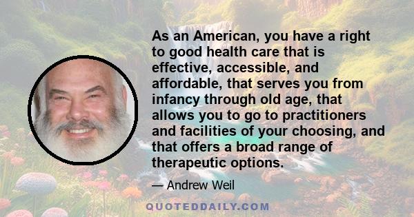 As an American, you have a right to good health care that is effective, accessible, and affordable, that serves you from infancy through old age, that allows you to go to practitioners and facilities of your choosing,