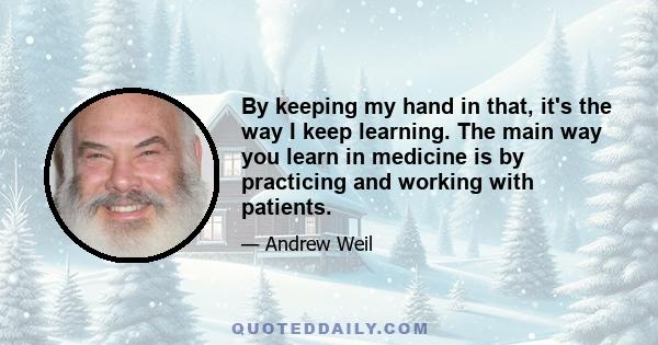 By keeping my hand in that, it's the way I keep learning. The main way you learn in medicine is by practicing and working with patients.