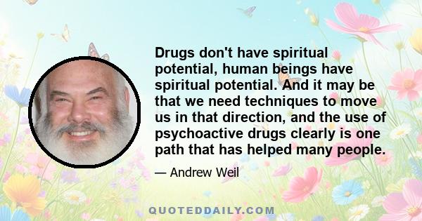 Drugs don't have spiritual potential, human beings have spiritual potential. And it may be that we need techniques to move us in that direction, and the use of psychoactive drugs clearly is one path that has helped many 